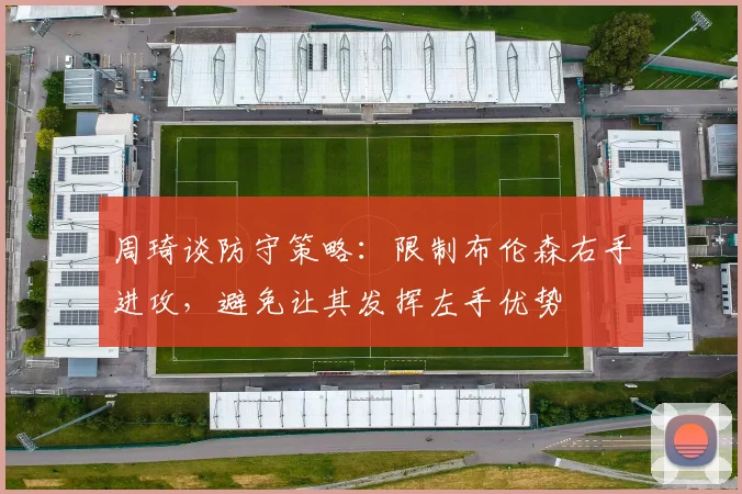 周琦谈防守策略：限制布伦森右手进攻，避免让其发挥左手优势