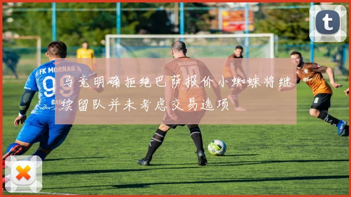 马竞明确拒绝巴萨报价小蜘蛛将继续留队并未考虑交易选项