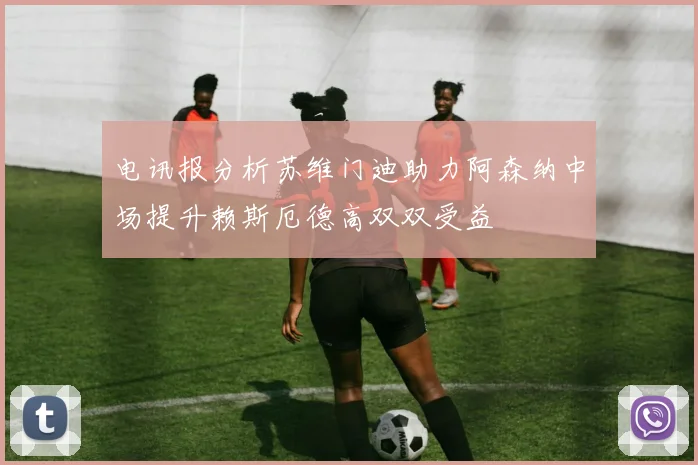 电讯报分析苏维门迪助力阿森纳中场提升赖斯厄德高双双受益