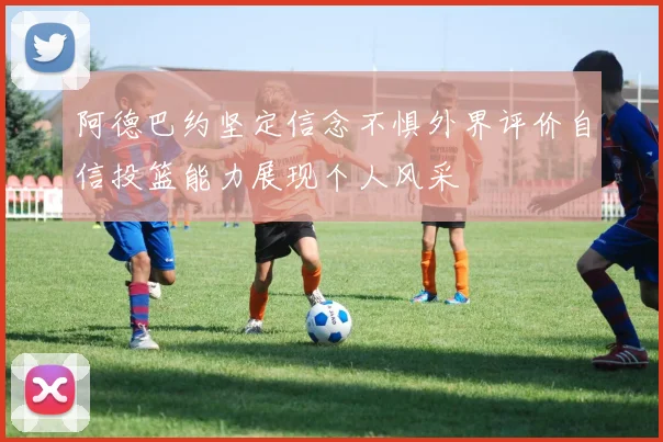 阿德巴约坚定信念不惧外界评价自信投篮能力展现个人风采
