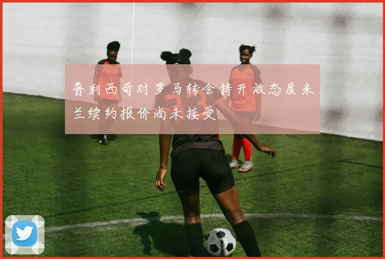普利西奇对罗马转会持开放态度米兰续约报价尚未接受