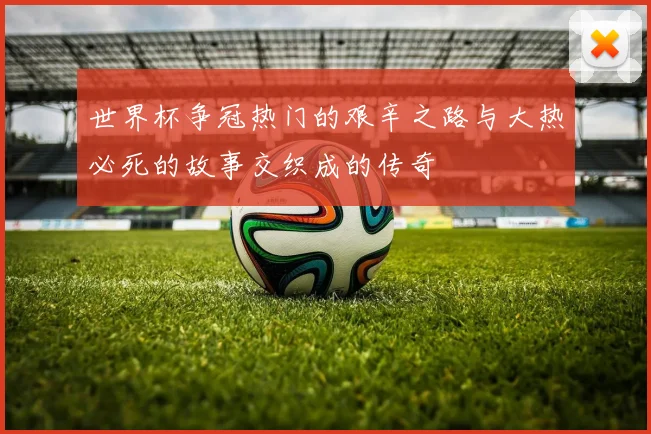 世界杯争冠热门的艰辛之路与大热必死的故事交织成的传奇