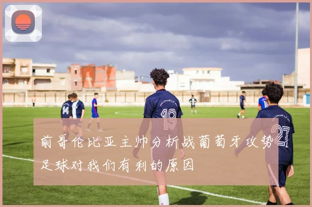 前哥伦比亚主帅分析战葡萄牙攻势足球对我们有利的原因