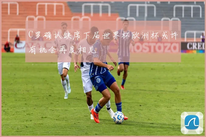 C罗确认缺席下届世界杯欧洲杯或许有机会再度相见