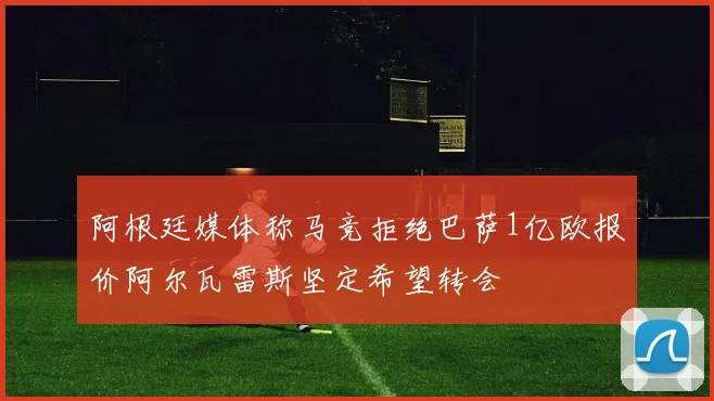 阿根廷媒体称马竞拒绝巴萨1亿欧报价阿尔瓦雷斯坚定希望转会