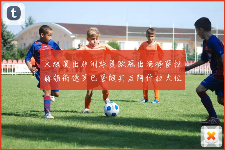 火线复出非洲球员欧冠出场榜萨拉赫领衔德罗巴紧随其后阿什拉夫位列第四