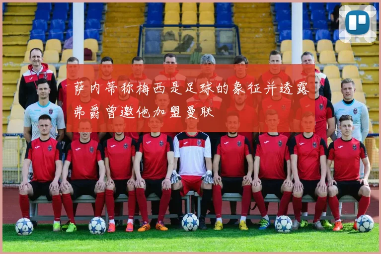 萨内蒂称梅西是足球的象征并透露弗爵曾邀他加盟曼联