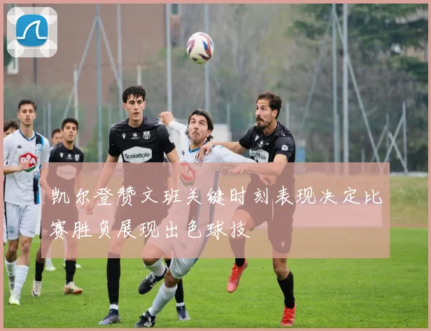 凯尔登赞文班关键时刻表现决定比赛胜负展现出色球技