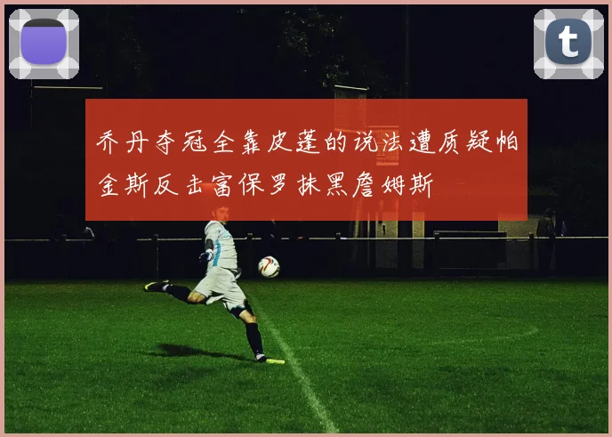 乔丹夺冠全靠皮蓬的说法遭质疑帕金斯反击富保罗抹黑詹姆斯
