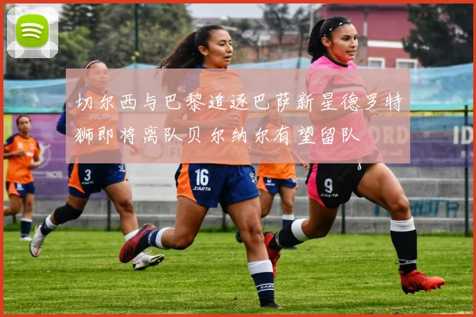 切尔西与巴黎追逐巴萨新星德罗特狮即将离队贝尔纳尔有望留队
