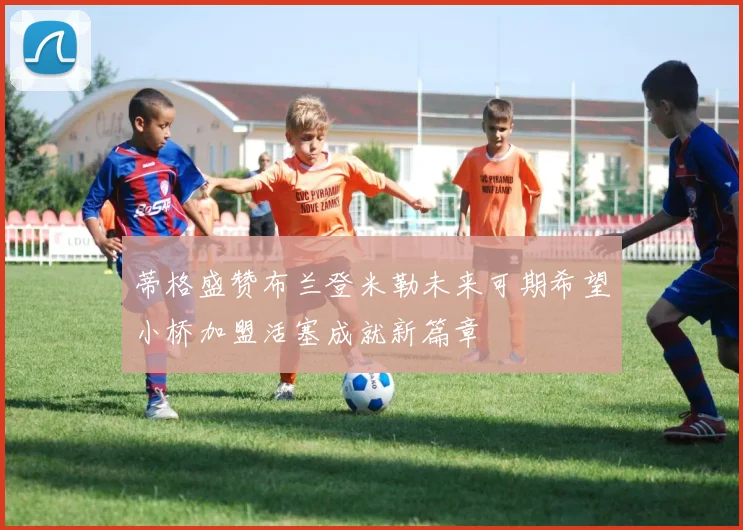 蒂格盛赞布兰登米勒未来可期希望小桥加盟活塞成就新篇章