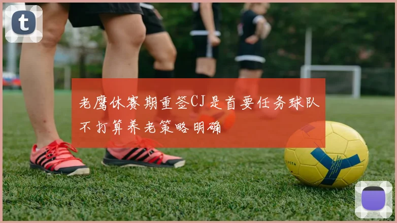 老鹰休赛期重签CJ是首要任务球队不打算养老策略明确