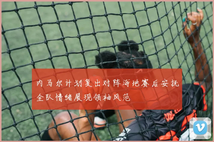 内马尔计划复出对阵海地赛后安抚全队情绪展现领袖风范