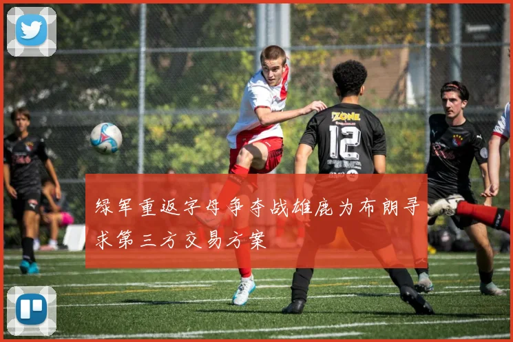 绿军重返字母争夺战雄鹿为布朗寻求第三方交易方案